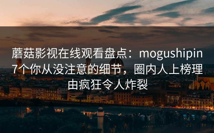 蘑菇影视在线观看盘点：mogushipin7个你从没注意的细节，圈内人上榜理由疯狂令人炸裂