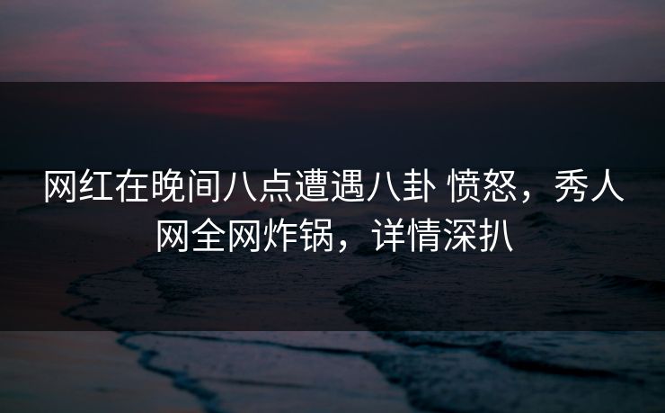 网红在晚间八点遭遇八卦 愤怒，秀人网全网炸锅，详情深扒