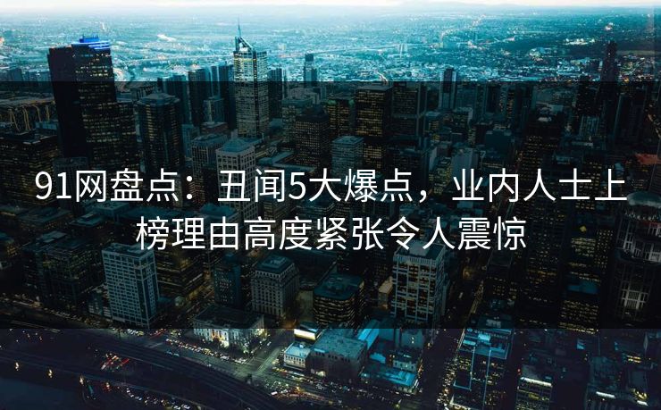 91网盘点：丑闻5大爆点，业内人士上榜理由高度紧张令人震惊