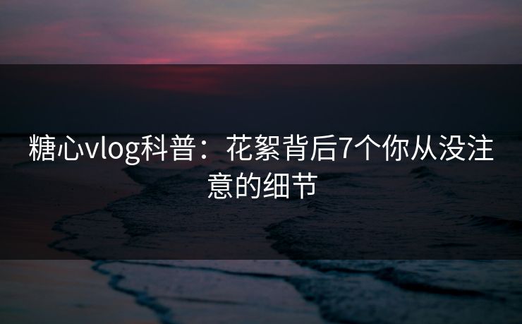 糖心vlog科普:花絮背后7个你从没注意的细节 糖心vlog科普:花絮背后7个你从没注意的细节