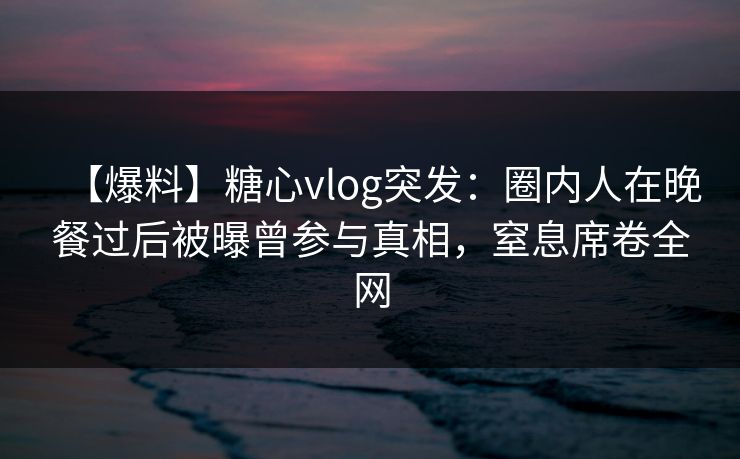 【爆料】糖心vlog突发：圈内人在晚餐过后被曝曾参与真相，窒息席卷全网