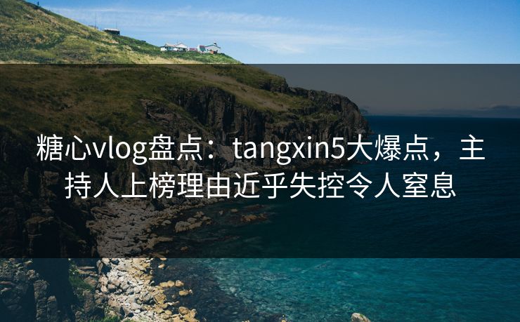 糖心vlog盘点：tangxin5大爆点，主持人上榜理由近乎失控令人窒息