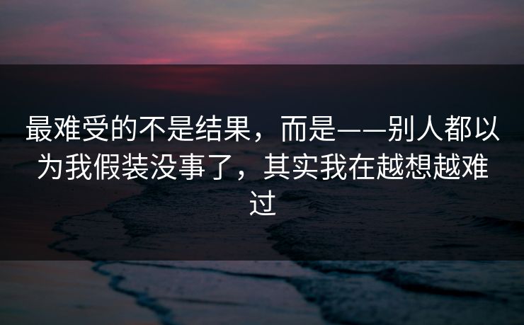 最难受的不是结果,而是——别人都以为我假装没事了,其实我在越想越难过 最难受的不是结果,而是——别人都以为我假装没事了,其实我在越想越难过