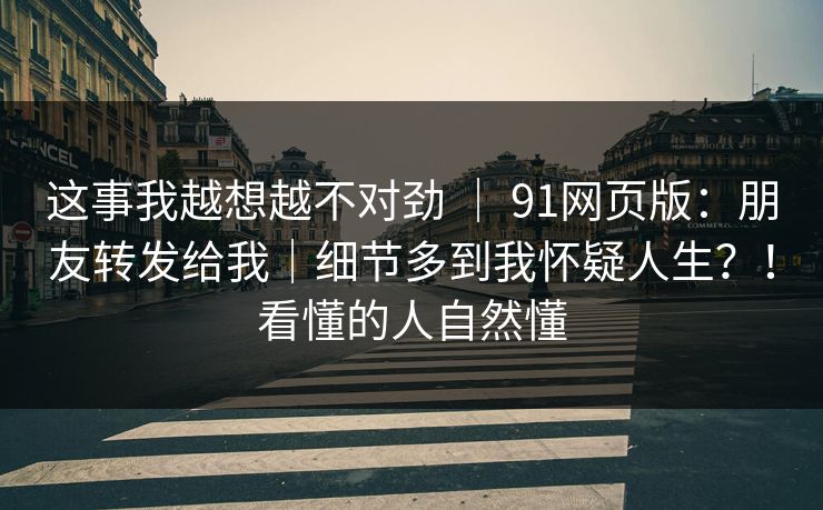 这事我越想越不对劲 | 91网页版:朋友转发给我|细节多到我怀疑人生?!看懂的人自然懂 这事我越想越不对劲 | 91网页版:朋友转发给我|细节多到我怀疑人生?!看懂的人自然懂