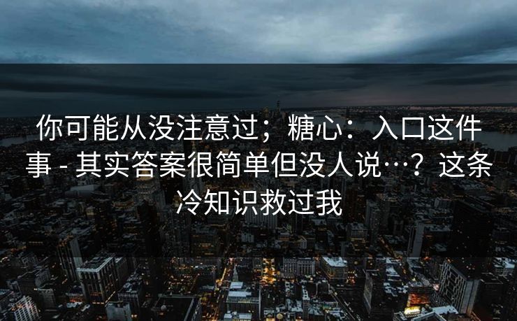 你可能从没注意过;糖心:入口这件事 - 其实答案很简单但没人说…?这条冷知识救过我 你可能从没注意过;糖心:入口这件事 - 其实答案很简单但没人说…?这条冷知识救过我