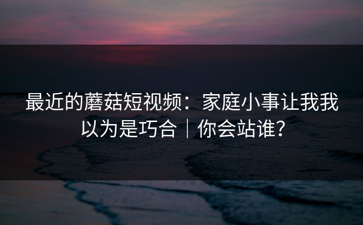 最近的蘑菇短视频:家庭小事让我我以为是巧合|你会站谁? 最近的蘑菇短视频:家庭小事让我我以为是巧合|你会站谁?