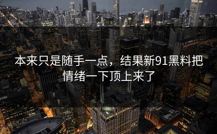 本来只是随手一点，结果新91黑料把情绪一下顶上来了