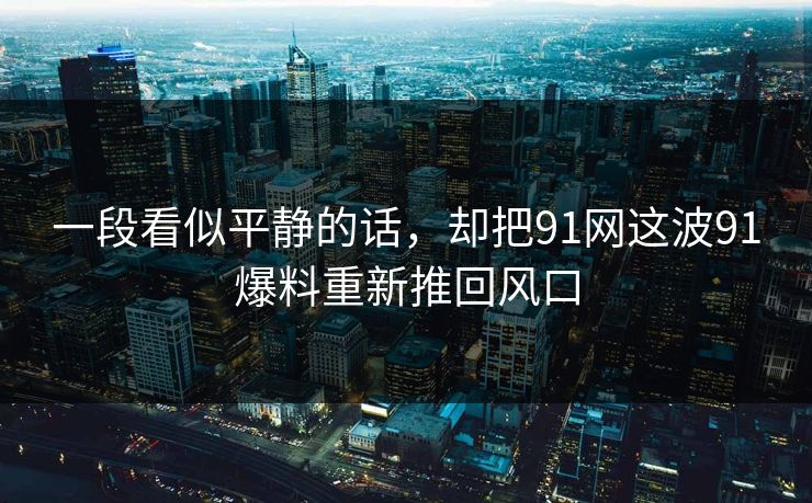 一段看似平静的话，却把91网这波91爆料重新推回风口